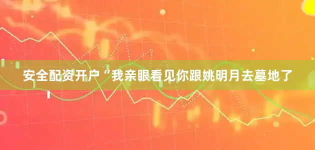 安全配资开户“我亲眼看见你跟姚明月去墓地了